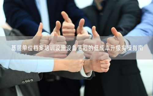 基层单位档案培训设施设备落后的低成本升级实操指南