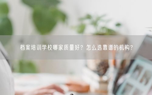 档案培训学校哪家质量好？怎么选靠谱的机构？