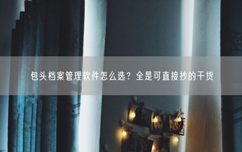 包头档案管理软件怎么选？全是可直接抄的干货