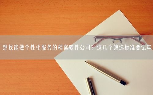 想找能做个性化服务的档案软件公司？这几个筛选标准要记牢