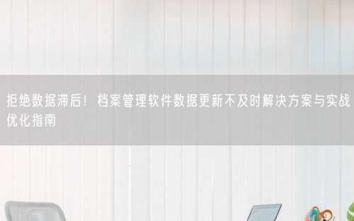拒绝数据滞后！档案管理软件数据更新不及时解决方案与实战优化指南