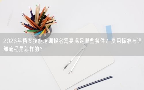 2026年档案技能培训报名需要满足哪些条件？费用标准与详细流程是怎样的？