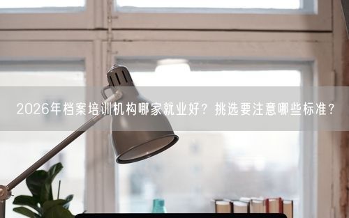 2026年档案培训机构哪家就业好？挑选要注意哪些标准？