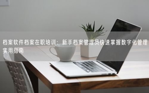 档案软件档案在职培训：新手档案管理员快速掌握数字化管理实用指南