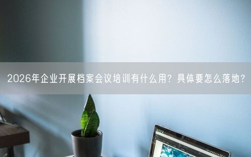 2026年企业开展档案会议培训有什么用？具体要怎么落地？