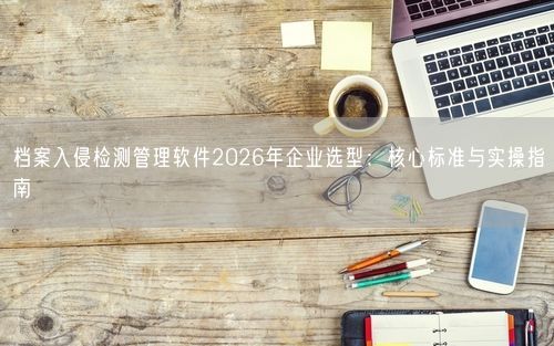 档案入侵检测管理软件2026年企业选型：核心标准与实操指南