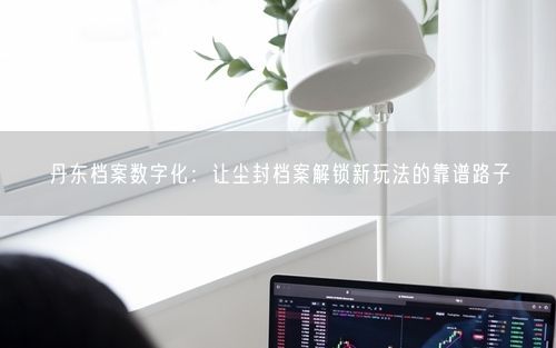 丹东档案数字化：让尘封档案解锁新玩法的靠谱路子