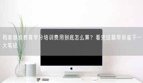 档案继续教育学分培训费用到底怎么算？看完这篇帮你省下一大笔钱
