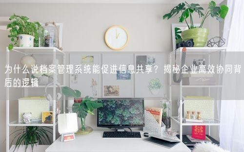 为什么说档案管理系统能促进信息共享？揭秘企业高效协同背后的逻辑
