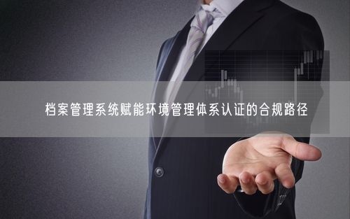 档案管理系统赋能环境管理体系认证的合规路径
