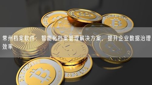 常州档案软件：智能化档案管理解决方案，提升企业数据治理效率
