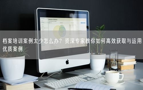 档案培训案例太少怎么办？资深专家教你如何高效获取与运用优质案例