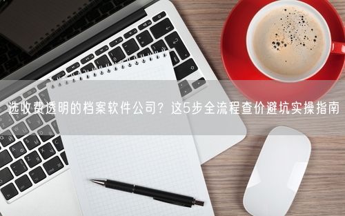 选收费透明的档案软件公司？这5步全流程查价避坑实操指南