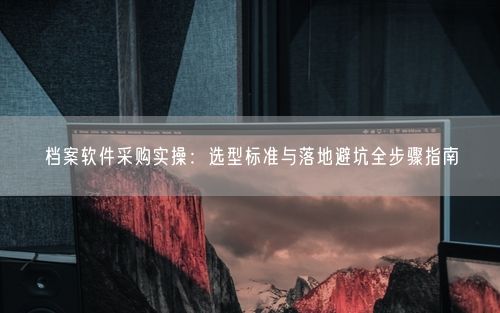 档案软件采购实操:选型标准与落地避坑全步骤指南