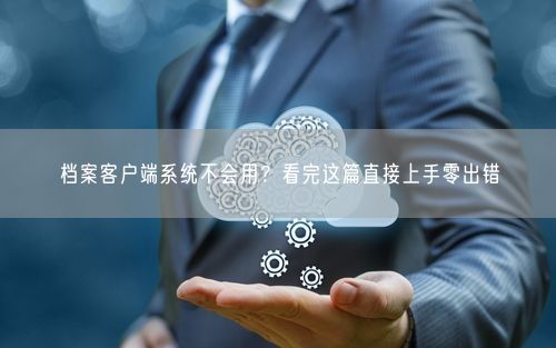 档案客户端系统不会用？看完这篇直接上手零出错