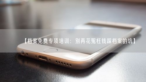 【档案免费专项培训:别再花冤枉钱踩档案的坑】