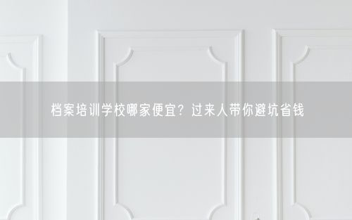 档案培训学校哪家便宜？过来人带你避坑省钱