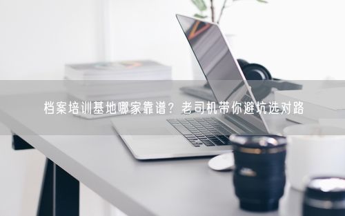 档案培训基地哪家靠谱？老司机带你避坑选对路