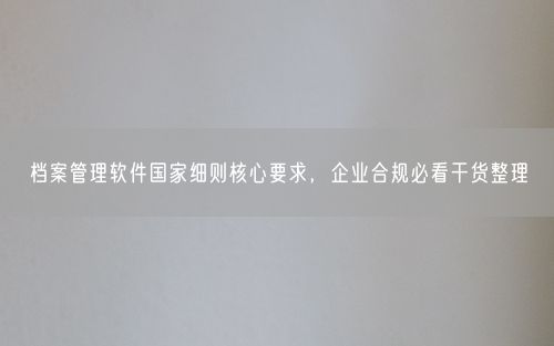 档案管理软件国家细则核心要求,企业合规必看干货整理