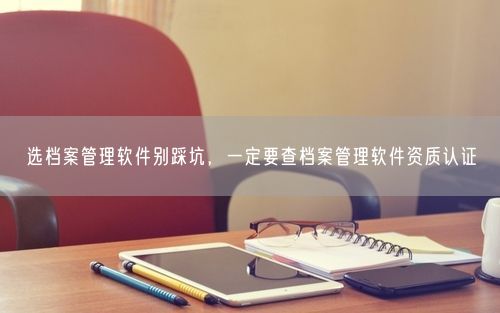 选档案管理软件别踩坑，一定要查档案管理软件资质认证