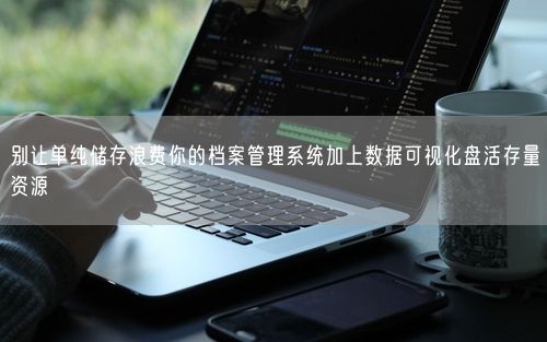 别让单纯储存浪费你的档案管理系统加上数据可视化盘活存量资源