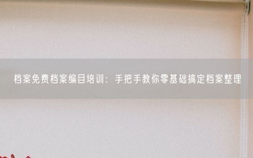 档案免费档案编目培训：手把手教你零基础搞定档案整理