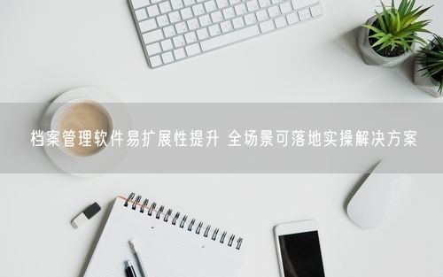 档案管理软件易扩展性提升 全场景可落地实操解决方案