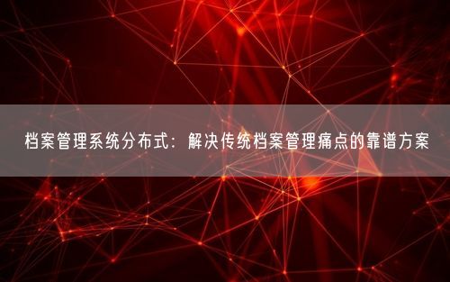 档案管理系统分布式：解决传统档案管理痛点的靠谱方案