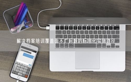 解决档案培训覆盖面不广问题的标准化实施路径