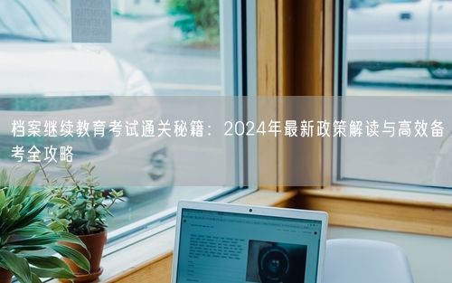 档案继续教育考试通关秘籍:2024年最新政策解读与高效备考全攻略