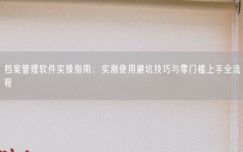 档案管理软件实操指南：实测使用避坑技巧与零门槛上手全流程