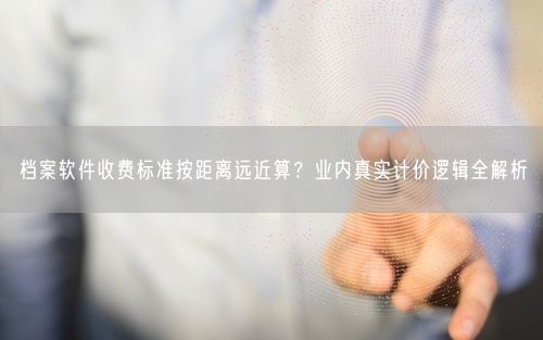 档案软件收费标准按距离远近算？业内真实计价逻辑全解析