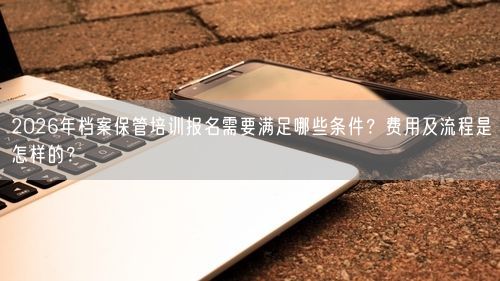 2026年档案保管培训报名需要满足哪些条件？费用及流程是怎样的？