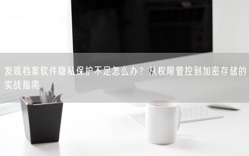 发现档案软件隐私保护不足怎么办？从权限管控到加密存储的实战指南