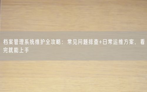 档案管理系统维护全攻略：常见问题排查+日常运维方案，看完就能上手