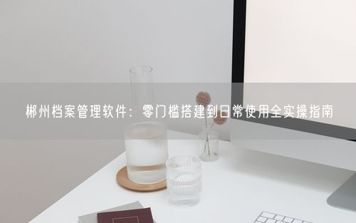 郴州档案管理软件：零门槛搭建到日常使用全实操指南