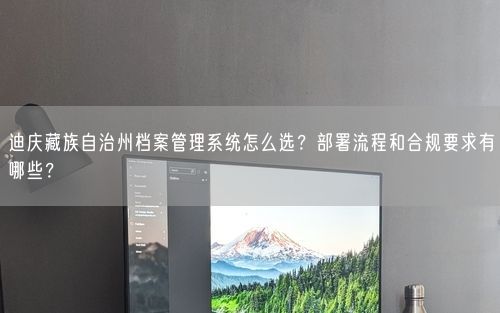 迪庆藏族自治州档案管理系统怎么选？部署流程和合规要求有哪些？