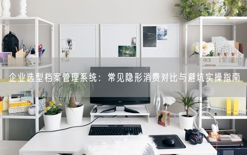 企业选型档案管理系统：常见隐形消费对比与避坑实操指南
