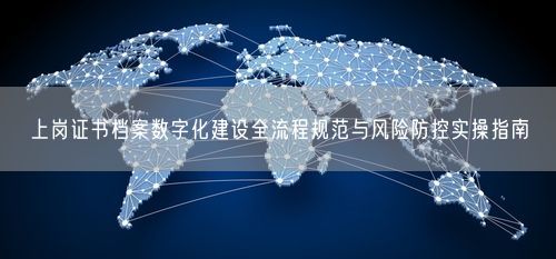 上岗证书档案数字化建设全流程规范与风险防控实操指南