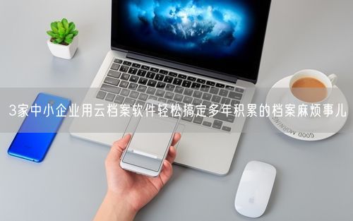 3家中小企业用云档案软件轻松搞定多年积累的档案麻烦事儿