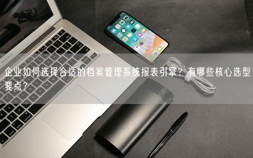 企业如何选择合适的档案管理系统报表引擎？有哪些核心选型要点？