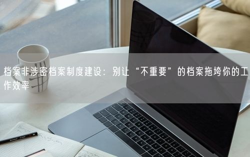 档案非涉密档案制度建设：别让“不重要”的档案拖垮你的工作效率