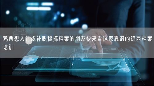 鸡西想入行或补职称搞档案的朋友快来看这家靠谱的鸡西档案培训