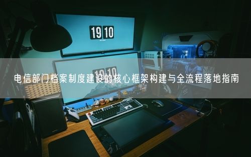电信部门档案制度建设的核心框架构建与全流程落地指南