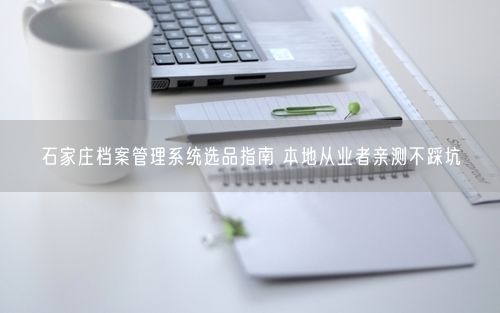 石家庄档案管理系统选品指南 本地从业者亲测不踩坑