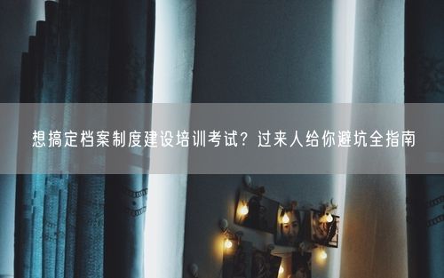 想搞定档案制度建设培训考试？过来人给你避坑全指南