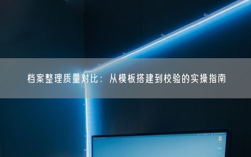 档案整理质量对比：从模板搭建到校验的实操指南