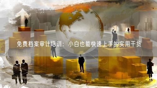 免费档案审计培训：小白也能快速上手的实用干货