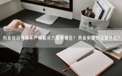 档案培训考核不严格解决方案有哪些？具体实操方法是什么？