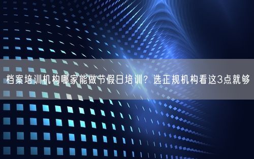 档案培训机构哪家能做节假日培训？选正规机构看这3点就够